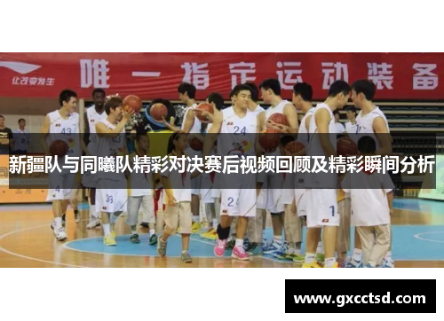 新疆队与同曦队精彩对决赛后视频回顾及精彩瞬间分析